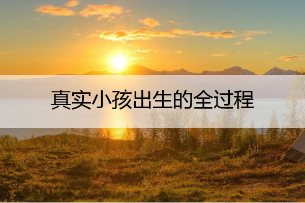 真实小孩出生的全过程,真实小孩出生的全过程视频
